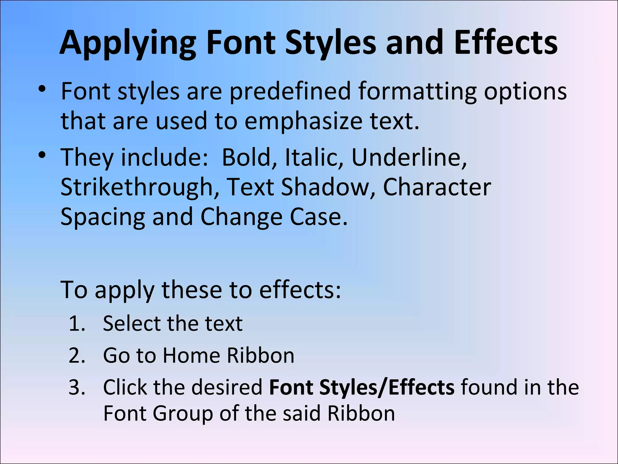 Applying Font Styles and Effects
• Font styles are predefined formatting options
that are used to emphasize text.
• They include: Bold, Italic, Underline,
Strikethrough, Text Shadow, Character
Spacing and Change Case.
To apply these to effects:
1. Select the text
2. Go to Home Ribbon
3. Click the desired Font Styles/Effects found in the
Font Group of the said Ribbon
 