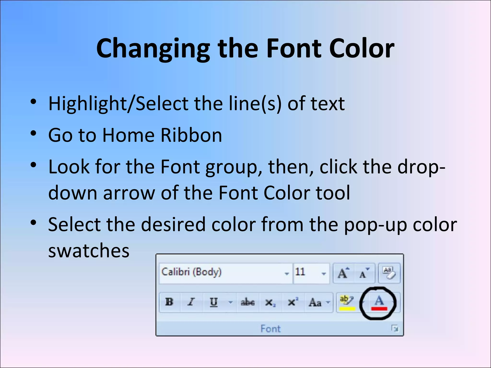 Changing the Font Color
• Highlight/Select the line(s) of text
• Go to Home Ribbon
• Look for the Font group, then, click the drop-
down arrow of the Font Color tool
• Select the desired color from the pop-up color
swatches
 