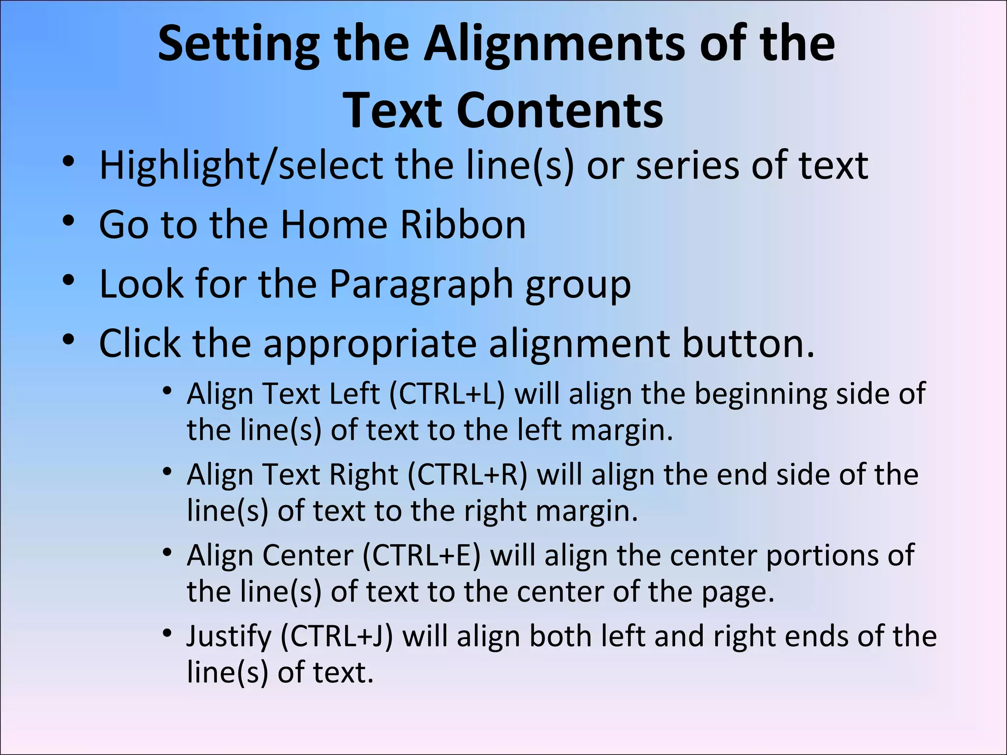 Setting the Alignments of the
Text Contents
• Highlight/select the line(s) or series of text
• Go to the Home Ribbon
• Look for the Paragraph group
• Click the appropriate alignment button.
• Align Text Left (CTRL+L) will align the beginning side of
the line(s) of text to the left margin.
• Align Text Right (CTRL+R) will align the end side of the
line(s) of text to the right margin.
• Align Center (CTRL+E) will align the center portions of
the line(s) of text to the center of the page.
• Justify (CTRL+J) will align both left and right ends of the
line(s) of text.
 