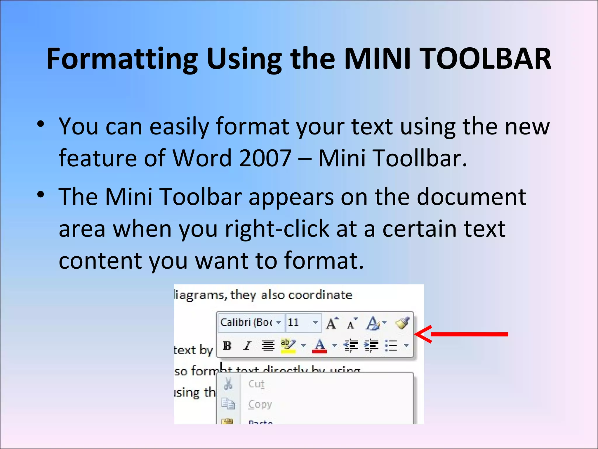 Formatting Using the MINI TOOLBAR
• You can easily format your text using the new
feature of Word 2007 – Mini Toollbar.
• The Mini Toolbar appears on the document
area when you right-click at a certain text
content you want to format.
 