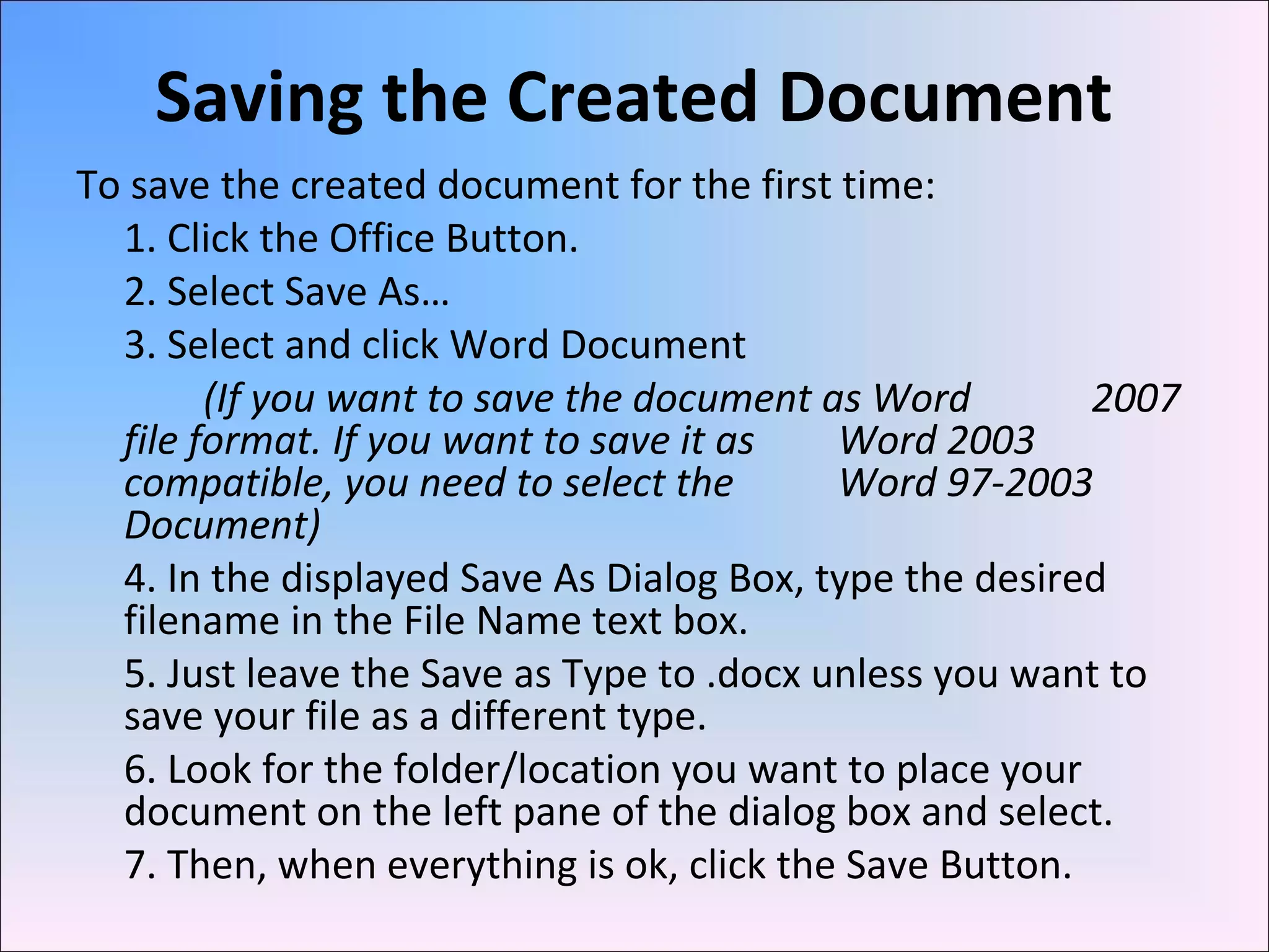 Saving the Created Document
To save the created document for the first time:
1. Click the Office Button.
2. Select Save As…
3. Select and click Word Document
(If you want to save the document as Word 2007
file format. If you want to save it as Word 2003
compatible, you need to select the Word 97-2003
Document)
4. In the displayed Save As Dialog Box, type the desired
filename in the File Name text box.
5. Just leave the Save as Type to .docx unless you want to
save your file as a different type.
6. Look for the folder/location you want to place your
document on the left pane of the dialog box and select.
7. Then, when everything is ok, click the Save Button.
 