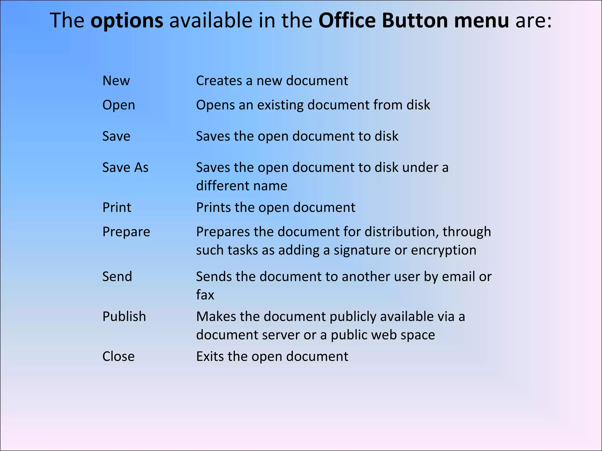 New Creates a new document
Open Opens an existing document from disk
Save Saves the open document to disk
Save As Saves the open document to disk under a
different name
Print Prints the open document
Prepare Prepares the document for distribution, through
such tasks as adding a signature or encryption
Send Sends the document to another user by email or
fax
Publish Makes the document publicly available via a
document server or a public web space
Close Exits the open document
The options available in the Office Button menu are:
 