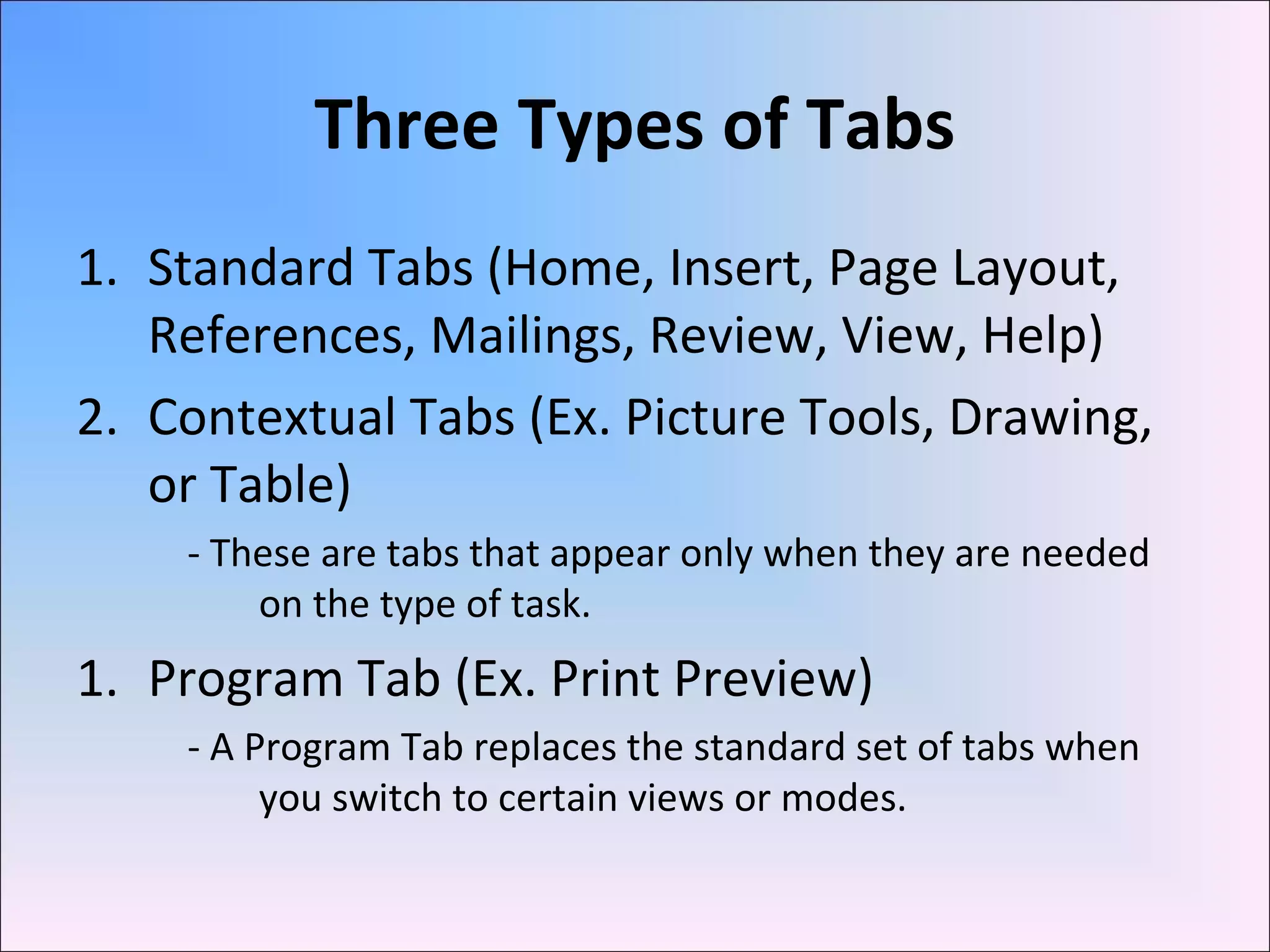 Three Types of Tabs
1. Standard Tabs (Home, Insert, Page Layout,
References, Mailings, Review, View, Help)
2. Contextual Tabs (Ex. Picture Tools, Drawing,
or Table)
- These are tabs that appear only when they are needed
on the type of task.
1. Program Tab (Ex. Print Preview)
- A Program Tab replaces the standard set of tabs when
you switch to certain views or modes.
 