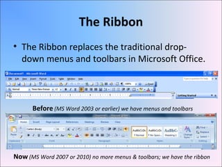 The Ribbon
• The Ribbon replaces the traditional drop-
down menus and toolbars in Microsoft Office.
Before (MS Word 2003 or earlier) we have menus and toolbars
Now (MS Word 2007 or 2010) no more menus & toolbars; we have the ribbon
 