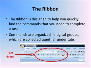 The Ribbon
• The Ribbon is designed to help you quickly
find the commands that you need to complete
a task.
• Commands are organized in logical groups,
which are collected together under tabs.
Font
Group
 