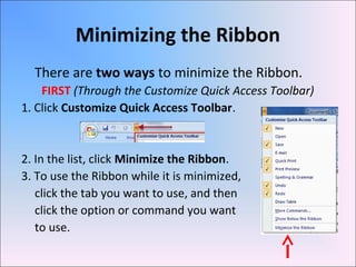 Minimizing the Ribbon
There are two ways to minimize the Ribbon.
FIRST (Through the Customize Quick Access Toolbar)
1. Click Customize Quick Access Toolbar.
2. In the list, click Minimize the Ribbon.
3. To use the Ribbon while it is minimized,
click the tab you want to use, and then
click the option or command you want
to use.
 