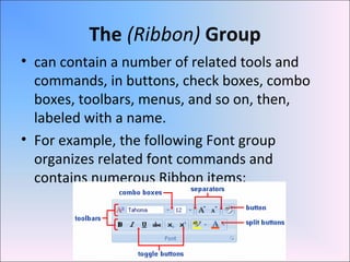 The (Ribbon) Group
• can contain a number of related tools and
commands, in buttons, check boxes, combo
boxes, toolbars, menus, and so on, then,
labeled with a name.
• For example, the following Font group
organizes related font commands and
contains numerous Ribbon items:
 