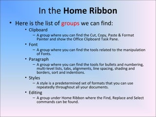 In the Home Ribbon
• Here is the list of groups we can find:
• Clipboard
– A group where you can find the Cut, Copy, Paste & Format
Painter and show the Office Clipboard Task Pane.
• Font
– A group where you can find the tools related to the manipulation
of Fonts.
• Paragraph
– A group where you can find the tools for bullets and numbering,
multi-level lists, tabs, alignments, line spacing, shading and
borders, sort and indentions.
• Styles
– A style is a predetermined set of formats that you can use
repeatedly throughout all your documents.
• Editing
– A group under Home Ribbon where the Find, Replace and Select
commands can be found.
 