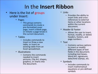 In the Insert Ribbon
• Here is the list of groups
under Insert:
• Pages
– This group contains
commands to create a
pre-formatted cover
page, insert a blank page,
or initiate a page break in
the current document.
• Tables
– Includes commands to
Insert or Draw a new
table, or insert an
existing table from an
Excel spreadsheet.
• Illustrations
– Contains the commands
needed to insert
pictures, Clip Art, shapes,
graphics, or charts into
the document.
• Links
– Provides the ability to
insert links and cross-
references to external
items or other locations
within the current
document.
• Header & Footer
– Allows the user to insert,
format, modify, or delete
headers, footers, and
page numbers.
• Text
– Contains various options
to insert or modify
different types of text
fields in the document;
including text boxes,
Word Art, signatures,
date/time stamps, etc.
• Symbols
– Includes commands to
insert mathematical
equations or pre-defined
symbols
 