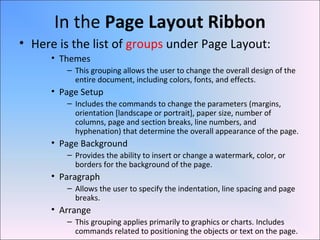 In the Page Layout Ribbon
• Here is the list of groups under Page Layout:
• Themes
– This grouping allows the user to change the overall design of the
entire document, including colors, fonts, and effects.
• Page Setup
– Includes the commands to change the parameters (margins,
orientation [landscape or portrait], paper size, number of
columns, page and section breaks, line numbers, and
hyphenation) that determine the overall appearance of the page.
• Page Background
– Provides the ability to insert or change a watermark, color, or
borders for the background of the page.
• Paragraph
– Allows the user to specify the indentation, line spacing and page
breaks.
• Arrange
– This grouping applies primarily to graphics or charts. Includes
commands related to positioning the objects or text on the page.
 
