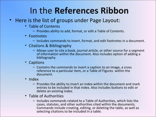 In the References Ribbon
• Here is the list of groups under Page Layout:
• Table of Contents
– Provides ability to add, format, or edit a Table of Contents.
• Footnotes
– Includes commands to insert, format, and edit footnotes in a document.
• Citations & Bibliography
– Allows user to cite a book, journal article, or other source for a segment
of information within the document. Also includes option of adding a
bibliography.
• Captions
– Contains the commands to insert a caption to an image, a cross
reference to a particular item, or a Table of Figures within the
document.
• Index
– Provides the ability to insert an index within the document and mark
entries to be included in that index. Also includes buttons to edit or
delete an existing index.
• Table of Authorities
– Includes commands related to a Table of Authorities, which lists the
cases, statutes, and other authorities cited within the documents.
Commands include creating, editing, or deleting the table, as well as
selecting citations to be included in a table.
 