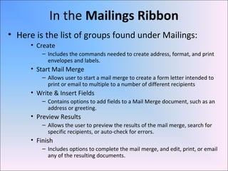 In the Mailings Ribbon
• Here is the list of groups found under Mailings:
• Create
– Includes the commands needed to create address, format, and print
envelopes and labels.
• Start Mail Merge
– Allows user to start a mail merge to create a form letter intended to
print or email to multiple to a number of different recipients
• Write & Insert Fields
– Contains options to add fields to a Mail Merge document, such as an
address or greeting.
• Preview Results
– Allows the user to preview the results of the mail merge, search for
specific recipients, or auto-check for errors.
• Finish
– Includes options to complete the mail merge, and edit, print, or email
any of the resulting documents.
 