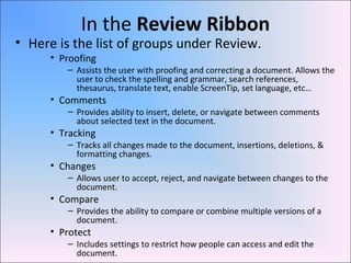 In the Review Ribbon
• Here is the list of groups under Review.
• Proofing
– Assists the user with proofing and correcting a document. Allows the
user to check the spelling and grammar, search references,
thesaurus, translate text, enable ScreenTip, set language, etc…
• Comments
– Provides ability to insert, delete, or navigate between comments
about selected text in the document.
• Tracking
– Tracks all changes made to the document, insertions, deletions, &
formatting changes.
• Changes
– Allows user to accept, reject, and navigate between changes to the
document.
• Compare
– Provides the ability to compare or combine multiple versions of a
document.
• Protect
– Includes settings to restrict how people can access and edit the
document.
 