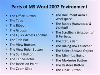 Parts of MS Word 2007 Environment
• The Office Button
• The Tabs
• The Ribbon
• The Groups
• The Quick Access Toolbar
• The Title Bar
• The View Buttons
• The View Ruler Button
• The Split Button
• The Tab Selector
• The Insertion Point
• The Zoom Slide
• The Document Area /
Workspace
• The Rulers (Horizontal &
Vertical)
• The Scrollbars (Horizontal
& Vertical)
• The Status Bar
• The Dialog Box Launcher
• The Select Browse Object
• The Minimize Button
• The Maximize Button
• The Restore Button
• The Close Button
 