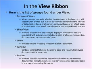 In the View Ribbon
• Here is the list of groups found under View:
• Document Views
– Allows the user to specify whether the document is displayed as it will
appear when printed out, in a full-screen view to maximize the amount
of data displayed on a single screen, as it would appear on a Web page,
in outline form, or as a draft that allows the user to quickly edit the text.
• Show/Hide
– Provides the user with the ability to display or hide various features
associated with a document, including a ruler, gridlines, a message bar,
document map, or a thumbnails’ pane.
• Zoom
– Includes options to specify the zoom level of a document.
• Window
– Contains settings that allow the user to open and view multiple Word
documents at the same time.
• Macros
– Provides the ability to define a sequence of actions to perform on a
document or multiple documents that can be executed again and again
in one step – by running the macro.
 
