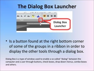 The Dialog Box Launcher
• Is a button found at the right bottom corner
of some of the groups in a ribbon in order to
display the other tools through a dialog box.
Dialog Box is a type of window used to enable a so-called “dialog” between the
computer and a user through buttons, check boxes, drop-down menus, combo boxes
and others.
 