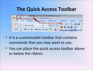The Quick Access Toolbar
• It is a customizable toolbar that contains
commands that you may want to use.
• You can place the quick access toolbar above
or below the ribbon.
 