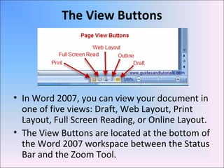 The View Buttons
• In Word 2007, you can view your document in
one of five views: Draft, Web Layout, Print
Layout, Full Screen Reading, or Online Layout.
• The View Buttons are located at the bottom of
the Word 2007 workspace between the Status
Bar and the Zoom Tool.
 