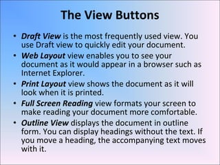• Draft View is the most frequently used view. You
use Draft view to quickly edit your document.
• Web Layout view enables you to see your
document as it would appear in a browser such as
Internet Explorer.
• Print Layout view shows the document as it will
look when it is printed.
• Full Screen Reading view formats your screen to
make reading your document more comfortable.
• Outline View displays the document in outline
form. You can display headings without the text. If
you move a heading, the accompanying text moves
with it.
The View Buttons
 