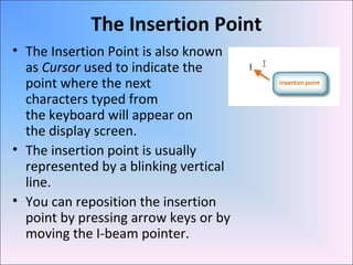 The Insertion Point
• The Insertion Point is also known
as Cursor used to indicate the
point where the next
characters typed from
the keyboard will appear on
the display screen.
• The insertion point is usually
represented by a blinking vertical
line.
• You can reposition the insertion
point by pressing arrow keys or by
moving the I-beam pointer.
 