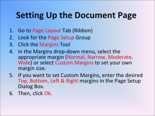 Setting Up the Document Page
1. Go to Page Layout Tab (Ribbon)
2. Look for the Page Setup Group
3. Click the Margins Tool
4. In the Margins drop-down menu, select the
appropriate margin (Normal, Narrow, Moderate,
Wide) or select Custom Margins to set your own
margin size.
5. If you want to set Custom Margins, enter the desired
Top, Bottom, Left & Right margins in the Page Setup
Dialog Box.
6. Then, click Ok.
 