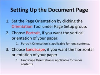 Setting Up the Document Page
1. Set the Page Orientation by clicking the
Orientation Tool under Page Setup group.
2. Choose Portrait, if you want the vertical
orientation of your paper.
1. Portrait Orientation is applicable for long contents.
3. Choose Landscape, if you want the horizontal
orientation of your paper.
1. Landscape Orientation is applicable for wider
contents.
 