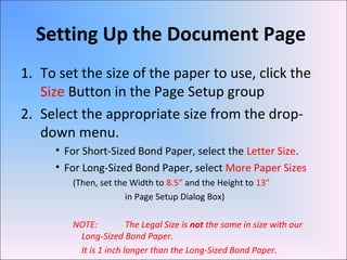 Setting Up the Document Page
1. To set the size of the paper to use, click the
Size Button in the Page Setup group
2. Select the appropriate size from the drop-
down menu.
• For Short-Sized Bond Paper, select the Letter Size.
• For Long-Sized Bond Paper, select More Paper Sizes
(Then, set the Width to 8.5” and the Height to 13”
in Page Setup Dialog Box)
NOTE: The Legal Size is not the same in size with our
Long-Sized Bond Paper.
It is 1 inch longer than the Long-Sized Bond Paper.
 