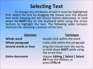 Selecting Text
To change any attributes of text it must be highlighted
first. Select the text by dragging the mouse over the desired
text while keeping the left mouse button depressed, or hold
down the SHIFT key on the keyboard while using the arrow
buttons to highlight the text. The following table contains
shortcuts for selecting a portion of the text:
Selection Technique
Whole word double-click within the word
Whole paragraph triple-click within the paragraph
Several words or lines drag the mouse over the words,
or hold down SHIFT while using
the arrow keys
Entire document choose Editing | Select | Select
All from the Ribbon, or
press CTRL+A
 