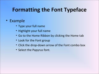 Formatting the Font Typeface
• Example
• Type your full name
• Highlight your full name
• Go to the Home Ribbon by clicking the Home tab
• Look for the Font group
• Click the drop-down arrow of the Font combo box
• Select the Papyrus font.
 