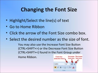 Changing the Font Size
• Highlight/Select the line(s) of text
• Go to Home Ribbon
• Click the arrow of the Font Size combo box.
• Select the desired number as the size of font.
You may also use the Increase Font Size Button
(CTRL+SHIFT+>) or the Decrease Font Size Button
(CTRL+SHIFT+<) found in the Font Group under
Home Ribbon.
 