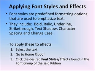 Applying Font Styles and Effects
• Font styles are predefined formatting options
that are used to emphasize text.
• They include: Bold, Italic, Underline,
Strikethrough, Text Shadow, Character
Spacing and Change Case.
To apply these to effects:
1. Select the text
2. Go to Home Ribbon
3. Click the desired Font Styles/Effects found in the
Font Group of the said Ribbon
 