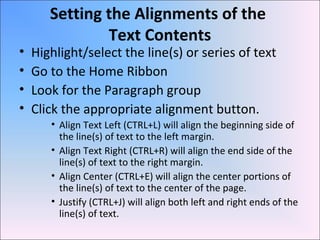 Setting the Alignments of the
Text Contents
• Highlight/select the line(s) or series of text
• Go to the Home Ribbon
• Look for the Paragraph group
• Click the appropriate alignment button.
• Align Text Left (CTRL+L) will align the beginning side of
the line(s) of text to the left margin.
• Align Text Right (CTRL+R) will align the end side of the
line(s) of text to the right margin.
• Align Center (CTRL+E) will align the center portions of
the line(s) of text to the center of the page.
• Justify (CTRL+J) will align both left and right ends of the
line(s) of text.
 