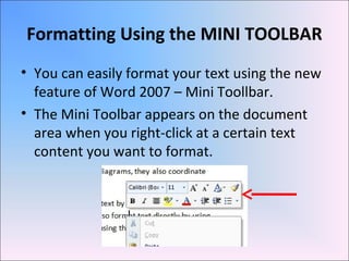 Formatting Using the MINI TOOLBAR
• You can easily format your text using the new
feature of Word 2007 – Mini Toollbar.
• The Mini Toolbar appears on the document
area when you right-click at a certain text
content you want to format.
 