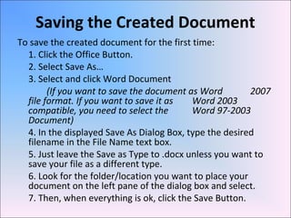 Saving the Created Document
To save the created document for the first time:
1. Click the Office Button.
2. Select Save As…
3. Select and click Word Document
(If you want to save the document as Word 2007
file format. If you want to save it as Word 2003
compatible, you need to select the Word 97-2003
Document)
4. In the displayed Save As Dialog Box, type the desired
filename in the File Name text box.
5. Just leave the Save as Type to .docx unless you want to
save your file as a different type.
6. Look for the folder/location you want to place your
document on the left pane of the dialog box and select.
7. Then, when everything is ok, click the Save Button.
 