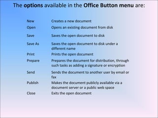 New Creates a new document
Open Opens an existing document from disk
Save Saves the open document to disk
Save As Saves the open document to disk under a
different name
Print Prints the open document
Prepare Prepares the document for distribution, through
such tasks as adding a signature or encryption
Send Sends the document to another user by email or
fax
Publish Makes the document publicly available via a
document server or a public web space
Close Exits the open document
The options available in the Office Button menu are:
 