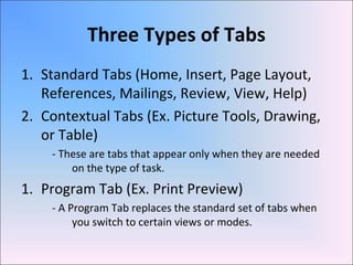Three Types of Tabs
1. Standard Tabs (Home, Insert, Page Layout,
References, Mailings, Review, View, Help)
2. Contextual Tabs (Ex. Picture Tools, Drawing,
or Table)
- These are tabs that appear only when they are needed
on the type of task.
1. Program Tab (Ex. Print Preview)
- A Program Tab replaces the standard set of tabs when
you switch to certain views or modes.
 