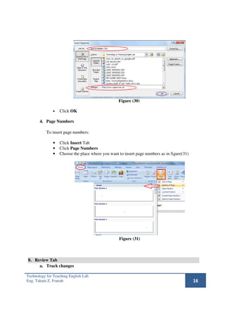 Figure (30)

              •   Click OK

       4. Page Numbers

           To insert page numbers:

              •   Click Insert Tab
              •   Click Page Numbers
              •   Choose the place where you want to insert page numbers as in figure(31)




                                                  Figure (31)



8. Review Tab
     a. Track changes

Technology for Teaching English Lab
Eng. Tahani Z. Fourah                                                                       16
 