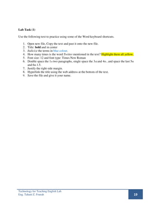 Lab Task (1)

Use the following text to practice using some of the Word keyboard shortcuts.

   1. Open new file, Copy the text and past it onto the new file.
   2. Title: bold and in center
   3. Italicize the terms in blue colour.
   4. How many times is the word Twitter mentioned in the text? Highlight them all yellow.
   5. Font size: 12 and font type: Times New Roman
   6. Double space the 1st two paragraphs, single space the 3rd and 4th , and space the last 5th
      and 6th 1.5.
   7. Justify the right side margin.
   8. Hyperlink the title using the web address at the bottom of the text.
   9. Save the file and give it your name.




Technology for Teaching English Lab
Eng. Tahani Z. Fourah                                                                              19
 