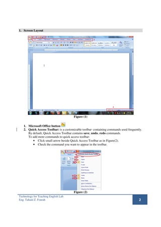 1. Screen Layout




                                       Figure (1)

   1. Microsoft Office button
   2. Quick Access Toolbar: is a customizable toolbar containing commands used frequently.
      By default, Quick Access Toolbar contains save, undo, redo commands.
      To add more commands to quick access toolbar:
         • Click small arrow beside Quick Access Toolbar as in Figure(2).
         • Check the command you want to appear in the toolbar.




                                       Figure (2)
Technology for Teaching English Lab
Eng. Tahani Z. Fourah                                                                  2
 