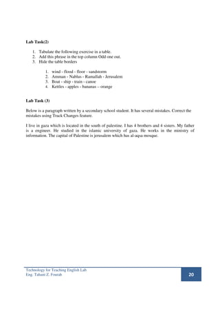 Lab Task(2)

   1. Tabulate the following exercise in a table.
   2. Add this phrase in the top column Odd one out.
   3. Hide the table borders

           1. wind - flood - floor - sandstorm
           2. Amman - Nablus - Ramallah - Jerusalem
           3. Boat - ship - train - canoe
           4. Kettles - apples - bananas – orange


Lab Task (3)

Below is a paragraph written by a secondary school student. It has several mistakes. Correct the
mistakes using Track Changes feature.

I live in gaza which is located in the south of palestine. I has 4 brothers and 4 sisters. My father
is a engineer. He studied in the islamic university of gaza. He works in the ministry of
information. The capital of Palestine is jerusalem which has al-aqsa mosque.




Technology for Teaching English Lab
Eng. Tahani Z. Fourah                                                                           20
 
