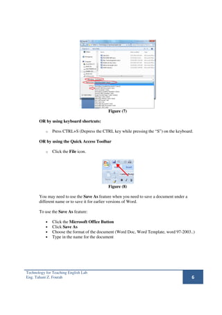 Figure (7)

       OR by using keyboard shortcuts:

           o   Press CTRL+S (Depress the CTRL key while pressing the “S”) on the keyboard.

       OR by using the Quick Access Toolbar

           o   Click the File icon.




                                            Figure (8)

       You may need to use the Save As feature when you need to save a document under a
       different name or to save it for earlier versions of Word.

       To use the Save As feature:

           •   Click the Microsoft Office Button
           •   Click Save As
           •   Choose the format of the document (Word Doc, Word Template, word 97-2003..)
           •   Type in the name for the document




Technology for Teaching English Lab
Eng. Tahani Z. Fourah                                                                     6
 