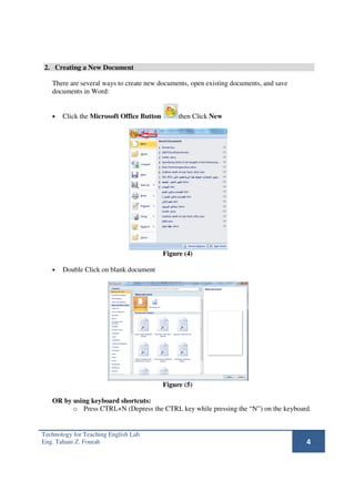 2. Creating a New Document

   There are several ways to create new documents, open existing documents, and save
   documents in Word:


   •   Click the Microsoft Office Button        then Click New




                                           Figure (4)

   •   Double Click on blank document




                                           Figure (5)

   OR by using keyboard shortcuts:
         o Press CTRL+N (Depress the CTRL key while pressing the “N”) on the keyboard.


Technology for Teaching English Lab
Eng. Tahani Z. Fourah                                                                  4
 