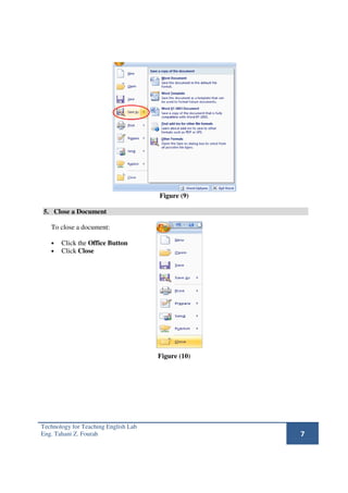 Figure (9)

5. Close a Document

   To close a document:

   •   Click the Office Button
   •   Click Close




                                      Figure (10)




Technology for Teaching English Lab
Eng. Tahani Z. Fourah                               7
 