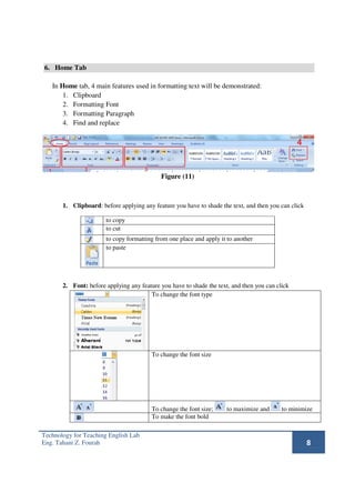 6. Home Tab

   In Home tab, 4 main features used in formatting text will be demonstrated:
       1. Clipboard
       2. Formatting Font
       3. Formatting Paragraph
       4. Find and replace




                                            Figure (11)



       1. Clipboard: before applying any feature you have to shade the text, and then you can click

                       to copy
                       to cut
                       to copy formatting from one place and apply it to another
                       to paste




       2. Font: before applying any feature you have to shade the text, and then you can click
                                        To change the font type




                                         To change the font size




                                         To change the font size;     to maximize and      to minimize
                                         To make the font bold

Technology for Teaching English Lab
Eng. Tahani Z. Fourah                                                                                 8
 