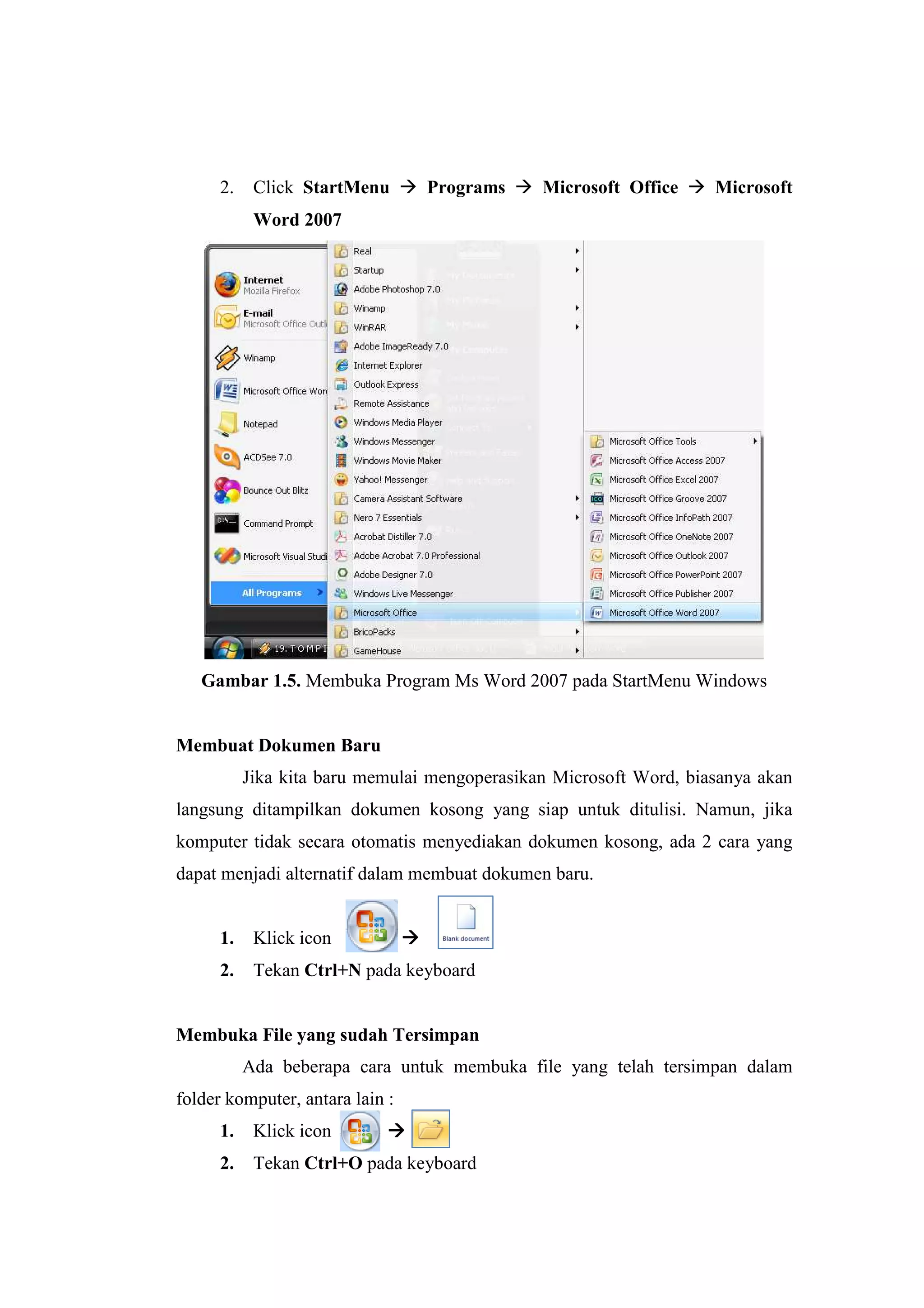 2. Click StartMenu Programs Microsoft Office Microsoft
Word 2007
Gambar 1.5. Membuka Program Ms Word 2007 pada StartMenu Windows
Membuat Dokumen Baru
Jika kita baru memulai mengoperasikan Microsoft Word, biasanya akan
langsung ditampilkan dokumen kosong yang siap untuk ditulisi. Namun, jika
komputer tidak secara otomatis menyediakan dokumen kosong, ada 2 cara yang
dapat menjadi alternatif dalam membuat dokumen baru.
1. Klick icon
2. Tekan Ctrl+N pada keyboard
Membuka File yang sudah Tersimpan
Ada beberapa cara untuk membuka file yang telah tersimpan dalam
folder komputer, antara lain :
1. Klick icon
2. Tekan Ctrl+O pada keyboard
 