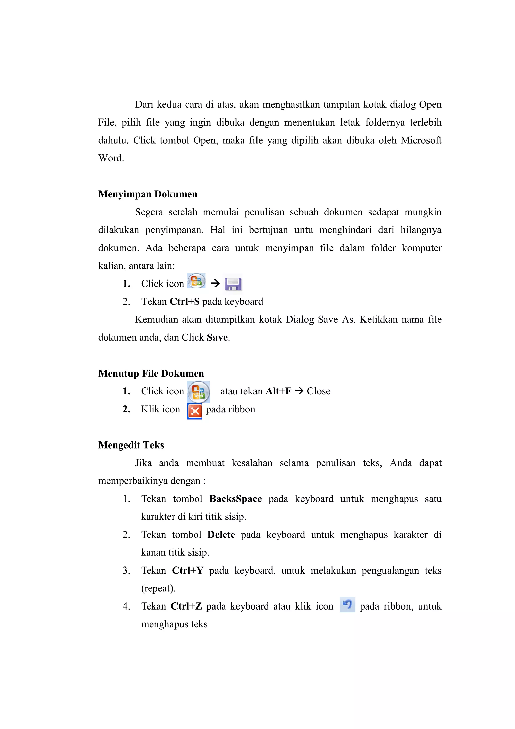 Dari kedua cara di atas, akan menghasilkan tampilan kotak dialog Open
File, pilih file yang ingin dibuka dengan menentukan letak foldernya terlebih
dahulu. Click tombol Open, maka file yang dipilih akan dibuka oleh Microsoft
Word.
Menyimpan Dokumen
Segera setelah memulai penulisan sebuah dokumen sedapat mungkin
dilakukan penyimpanan. Hal ini bertujuan untu menghindari dari hilangnya
dokumen. Ada beberapa cara untuk menyimpan file dalam folder komputer
kalian, antara lain:
1. Click icon
2. Tekan Ctrl+S pada keyboard
Kemudian akan ditampilkan kotak Dialog Save As. Ketikkan nama file
dokumen anda, dan Click Save.
Menutup File Dokumen
1. Click icon atau tekan Alt+F Close
2. Klik icon pada ribbon
Mengedit Teks
Jika anda membuat kesalahan selama penulisan teks, Anda dapat
memperbaikinya dengan :
1. Tekan tombol BacksSpace pada keyboard untuk menghapus satu
karakter di kiri titik sisip.
2. Tekan tombol Delete pada keyboard untuk menghapus karakter di
kanan titik sisip.
3. Tekan Ctrl+Y pada keyboard, untuk melakukan pengualangan teks
(repeat).
4. Tekan Ctrl+Z pada keyboard atau klik icon pada ribbon, untuk
menghapus teks
 