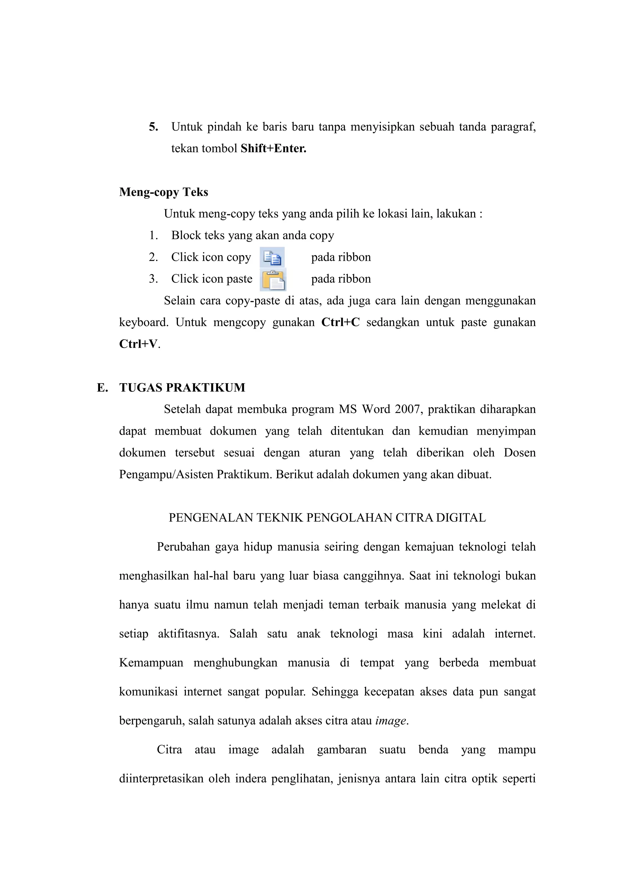 5. Untuk pindah ke baris baru tanpa menyisipkan sebuah tanda paragraf,
tekan tombol Shift+Enter.
Meng-copy Teks
Untuk meng-copy teks yang anda pilih ke lokasi lain, lakukan :
1. Block teks yang akan anda copy
2. Click icon copy pada ribbon
3. Click icon paste pada ribbon
Selain cara copy-paste di atas, ada juga cara lain dengan menggunakan
keyboard. Untuk mengcopy gunakan Ctrl+C sedangkan untuk paste gunakan
Ctrl+V.
E. TUGAS PRAKTIKUM
Setelah dapat membuka program MS Word 2007, praktikan diharapkan
dapat membuat dokumen yang telah ditentukan dan kemudian menyimpan
dokumen tersebut sesuai dengan aturan yang telah diberikan oleh Dosen
Pengampu/Asisten Praktikum. Berikut adalah dokumen yang akan dibuat.
PENGENALAN TEKNIK PENGOLAHAN CITRA DIGITAL
Perubahan gaya hidup manusia seiring dengan kemajuan teknologi telah
menghasilkan hal-hal baru yang luar biasa canggihnya. Saat ini teknologi bukan
hanya suatu ilmu namun telah menjadi teman terbaik manusia yang melekat di
setiap aktifitasnya. Salah satu anak teknologi masa kini adalah internet.
Kemampuan menghubungkan manusia di tempat yang berbeda membuat
komunikasi internet sangat popular. Sehingga kecepatan akses data pun sangat
berpengaruh, salah satunya adalah akses citra atau image.
Citra atau image adalah gambaran suatu benda yang mampu
diinterpretasikan oleh indera penglihatan, jenisnya antara lain citra optik seperti
 