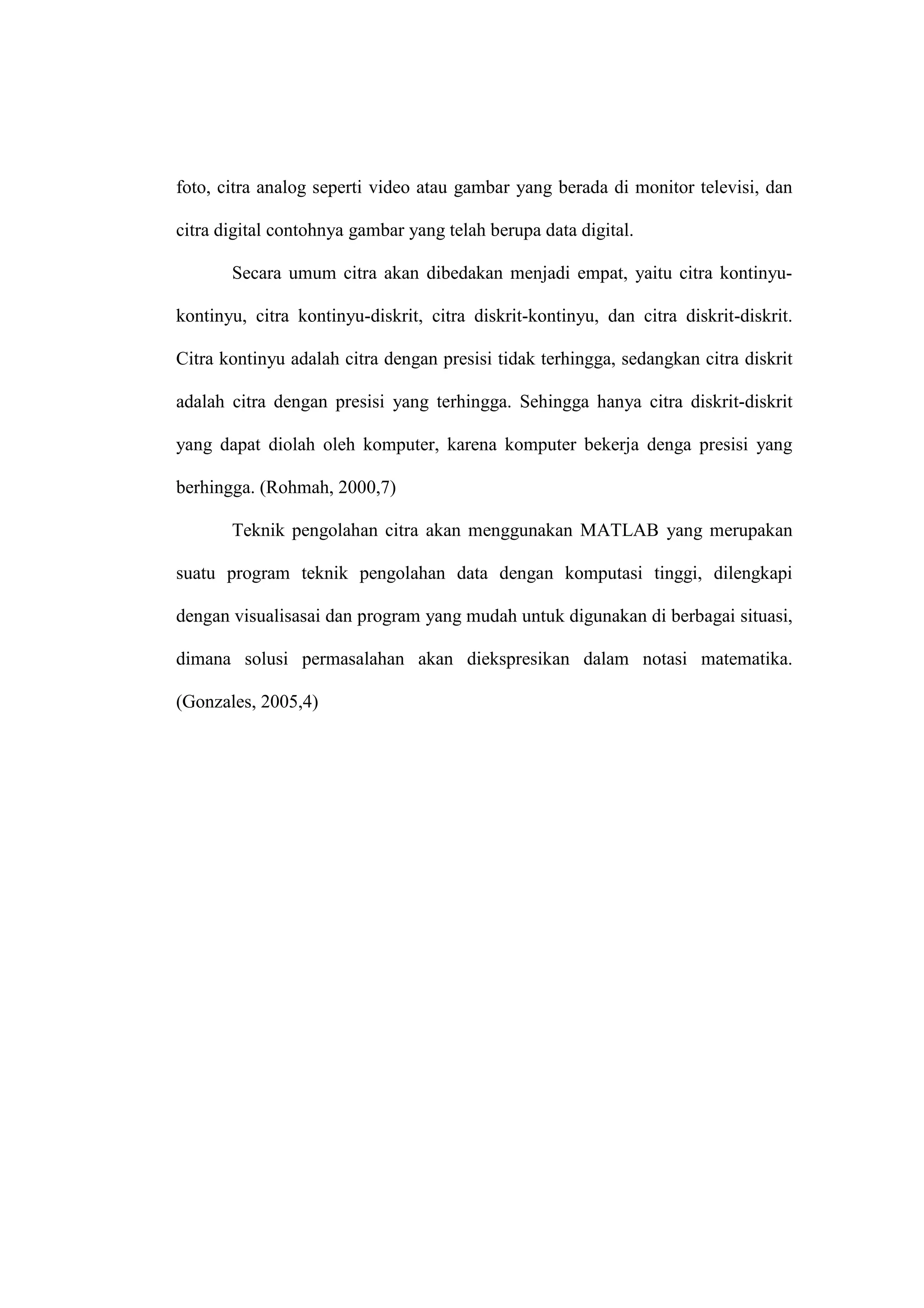 foto, citra analog seperti video atau gambar yang berada di monitor televisi, dan
citra digital contohnya gambar yang telah berupa data digital.
Secara umum citra akan dibedakan menjadi empat, yaitu citra kontinyu-
kontinyu, citra kontinyu-diskrit, citra diskrit-kontinyu, dan citra diskrit-diskrit.
Citra kontinyu adalah citra dengan presisi tidak terhingga, sedangkan citra diskrit
adalah citra dengan presisi yang terhingga. Sehingga hanya citra diskrit-diskrit
yang dapat diolah oleh komputer, karena komputer bekerja denga presisi yang
berhingga. (Rohmah, 2000,7)
Teknik pengolahan citra akan menggunakan MATLAB yang merupakan
suatu program teknik pengolahan data dengan komputasi tinggi, dilengkapi
dengan visualisasai dan program yang mudah untuk digunakan di berbagai situasi,
dimana solusi permasalahan akan diekspresikan dalam notasi matematika.
(Gonzales, 2005,4)
 