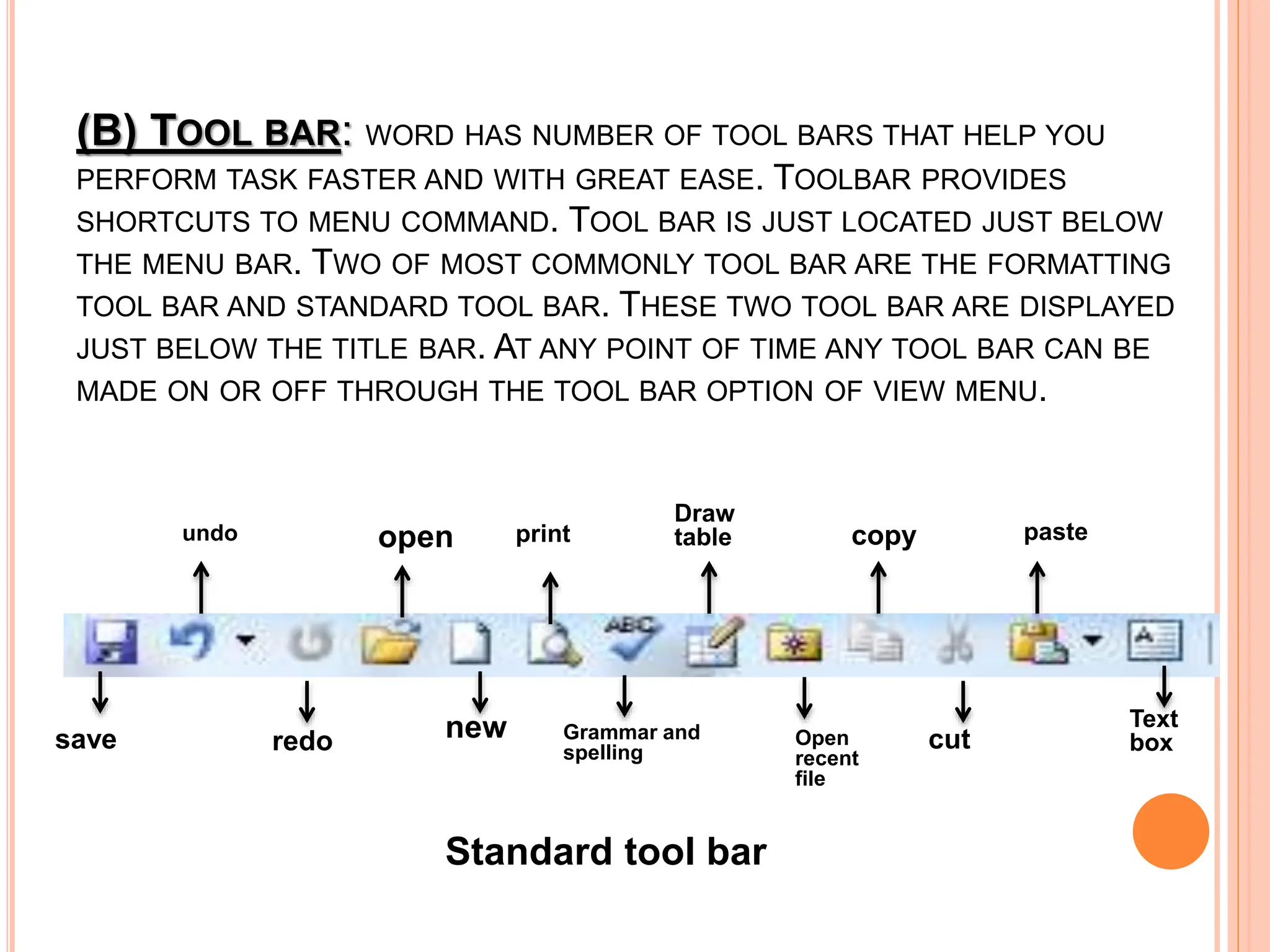 (B) TOOL BAR: WORD HAS NUMBER OF TOOL BARS THAT HELP YOU
PERFORM TASK FASTER AND WITH GREAT EASE. TOOLBAR PROVIDES
SHORTCUTS TO MENU COMMAND. TOOL BAR IS JUST LOCATED JUST BELOW
THE MENU BAR. TWO OF MOST COMMONLY TOOL BAR ARE THE FORMATTING
TOOL BAR AND STANDARD TOOL BAR. THESE TWO TOOL BAR ARE DISPLAYED
JUST BELOW THE TITLE BAR. AT ANY POINT OF TIME ANY TOOL BAR CAN BE
MADE ON OR OFF THROUGH THE TOOL BAR OPTION OF VIEW MENU.
undo
Standard tool bar
Draw
table
save Grammar and
spelling
open
redo new
print
cut
Open
recent
file
paste
Text
box
copy
 