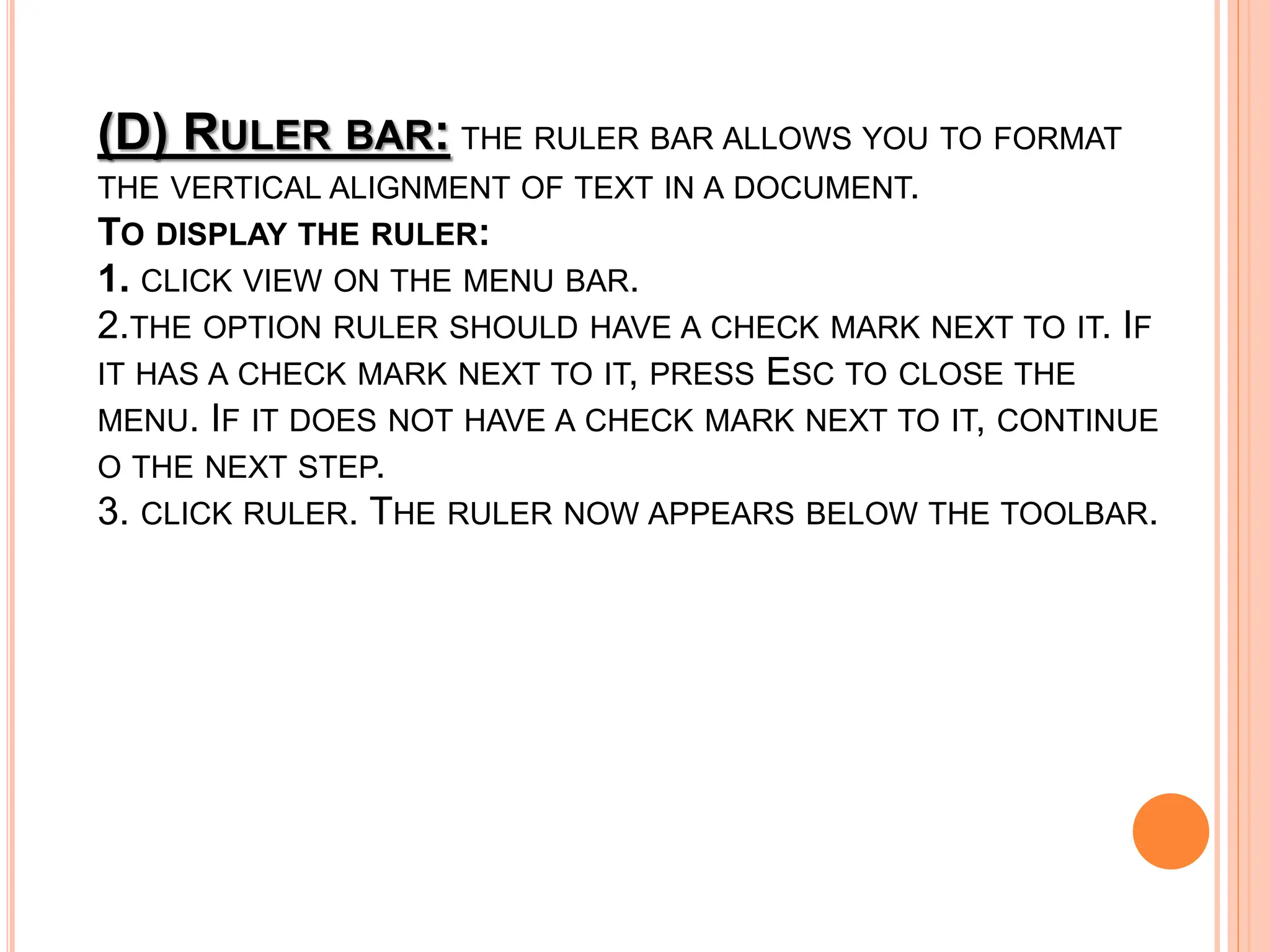 (D) RULER BAR: THE RULER BAR ALLOWS YOU TO FORMAT
THE VERTICAL ALIGNMENT OF TEXT IN A DOCUMENT.
TO DISPLAY THE RULER:
1. CLICK VIEW ON THE MENU BAR.
2.THE OPTION RULER SHOULD HAVE A CHECK MARK NEXT TO IT. IF
IT HAS A CHECK MARK NEXT TO IT, PRESS ESC TO CLOSE THE
MENU. IF IT DOES NOT HAVE A CHECK MARK NEXT TO IT, CONTINUE
O THE NEXT STEP.
3. CLICK RULER. THE RULER NOW APPEARS BELOW THE TOOLBAR.
 